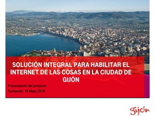 SOLUCIÓN INTEGRAL PARA HABILITAR EL
INTERNET DE LAS COSAS EN LA CIUDAD DE
GIJÓN
Presentación del proyecto
Santander, 16 Mayo 2016
 