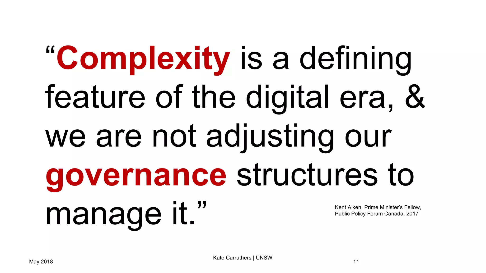 May 2018
Kate Carruthers | UNSW
11
“Complexity is a defining
feature of the digital era, &
we are not adjusting our
governance structures to
manage it.” Kent Aiken, Prime Minister’s Fellow,
Public Policy Forum Canada, 2017
 
