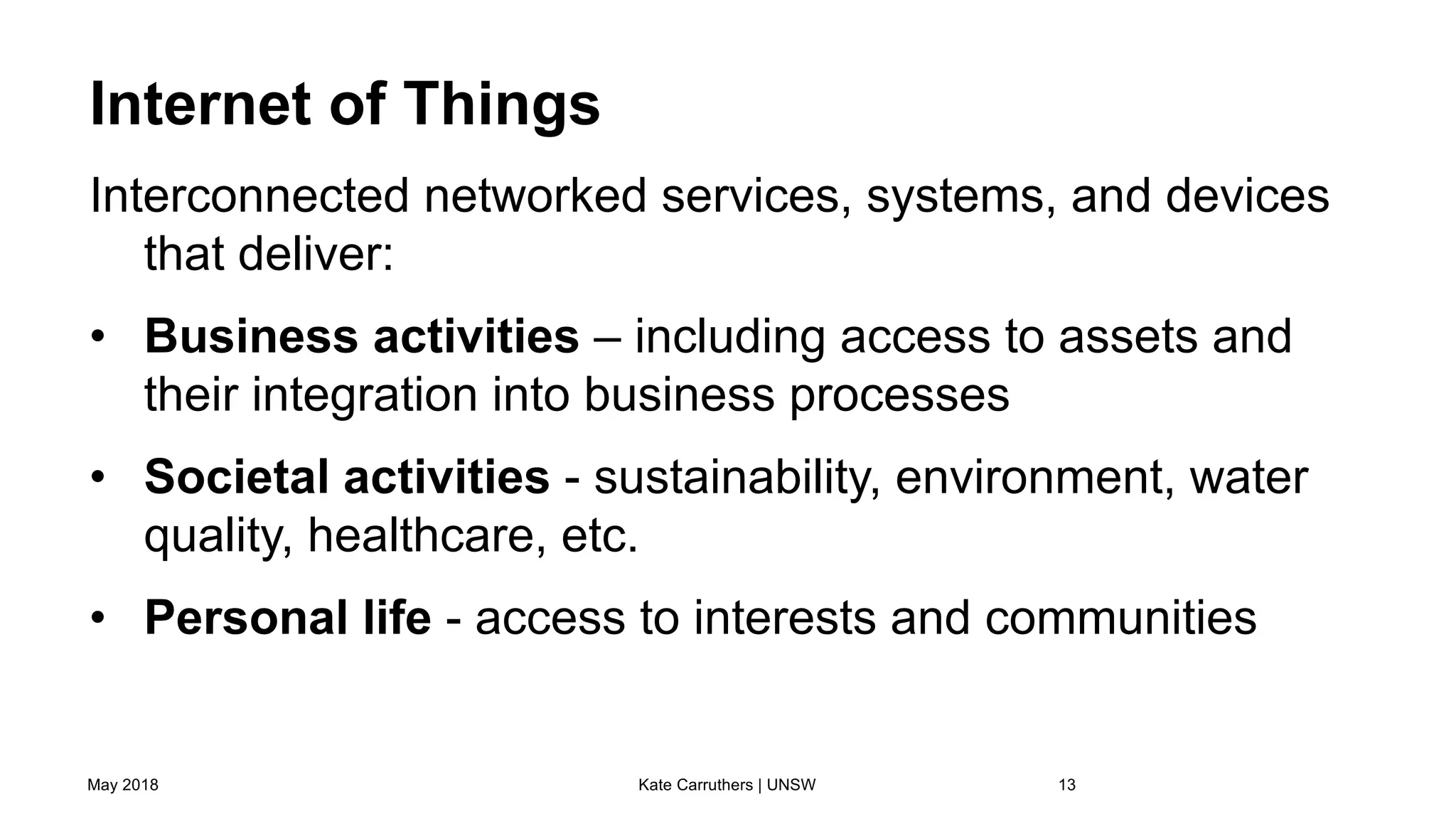 Internet of Things
Interconnected networked services, systems, and devices
that deliver:
• Business activities – including access to assets and
their integration into business processes
• Societal activities - sustainability, environment, water
quality, healthcare, etc.
• Personal life - access to interests and communities
May 2018 Kate Carruthers | UNSW 13
 