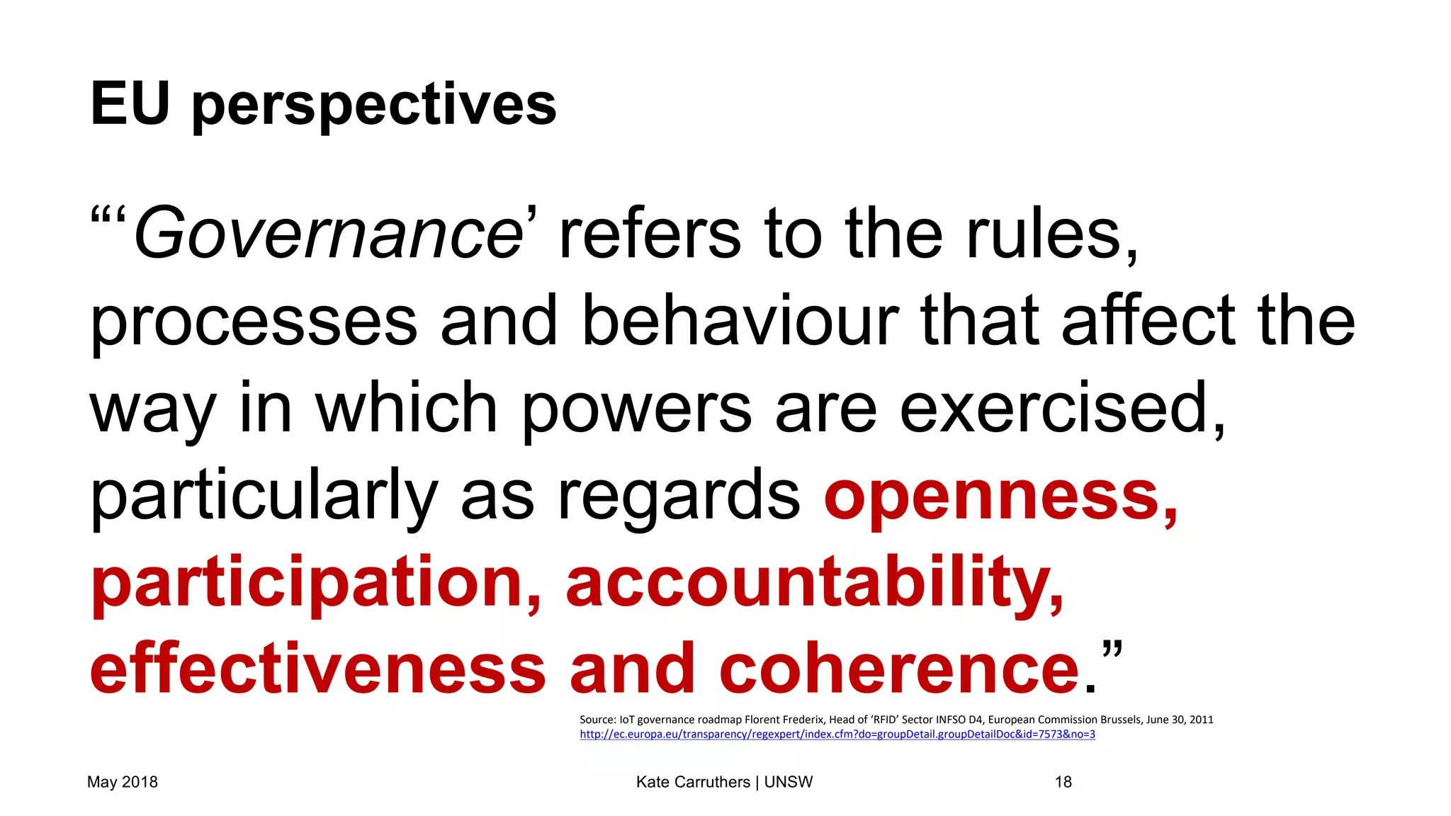 EU perspectives
“‘Governance’ refers to the rules,
processes and behaviour that affect the
way in which powers are exercised,
particularly as regards openness,
participation, accountability,
effectiveness and coherence.”
May 2018 Kate Carruthers | UNSW 18
Source: IoT governance roadmap Florent Frederix, Head of ‘RFID’ Sector INFSO D4, European Commission Brussels, June 30, 2011
http://ec.europa.eu/transparency/regexpert/index.cfm?do=groupDetail.groupDetailDoc&id=7573&no=3
 