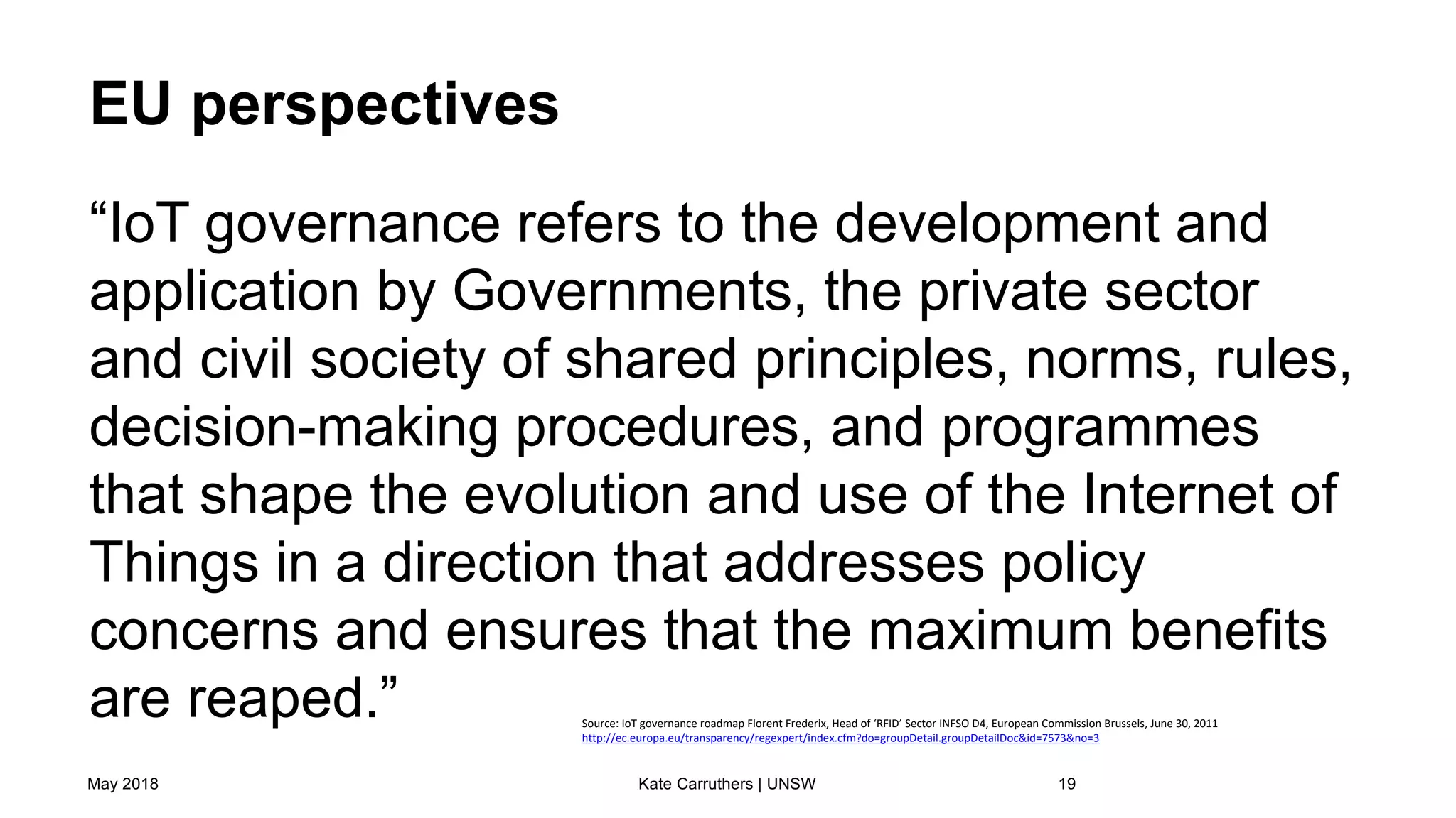 EU perspectives
“IoT governance refers to the development and
application by Governments, the private sector
and civil society of shared principles, norms, rules,
decision-making procedures, and programmes
that shape the evolution and use of the Internet of
Things in a direction that addresses policy
concerns and ensures that the maximum benefits
are reaped.”
May 2018 Kate Carruthers | UNSW 19
Source: IoT governance roadmap Florent Frederix, Head of ‘RFID’ Sector INFSO D4, European Commission Brussels, June 30, 2011
http://ec.europa.eu/transparency/regexpert/index.cfm?do=groupDetail.groupDetailDoc&id=7573&no=3
 