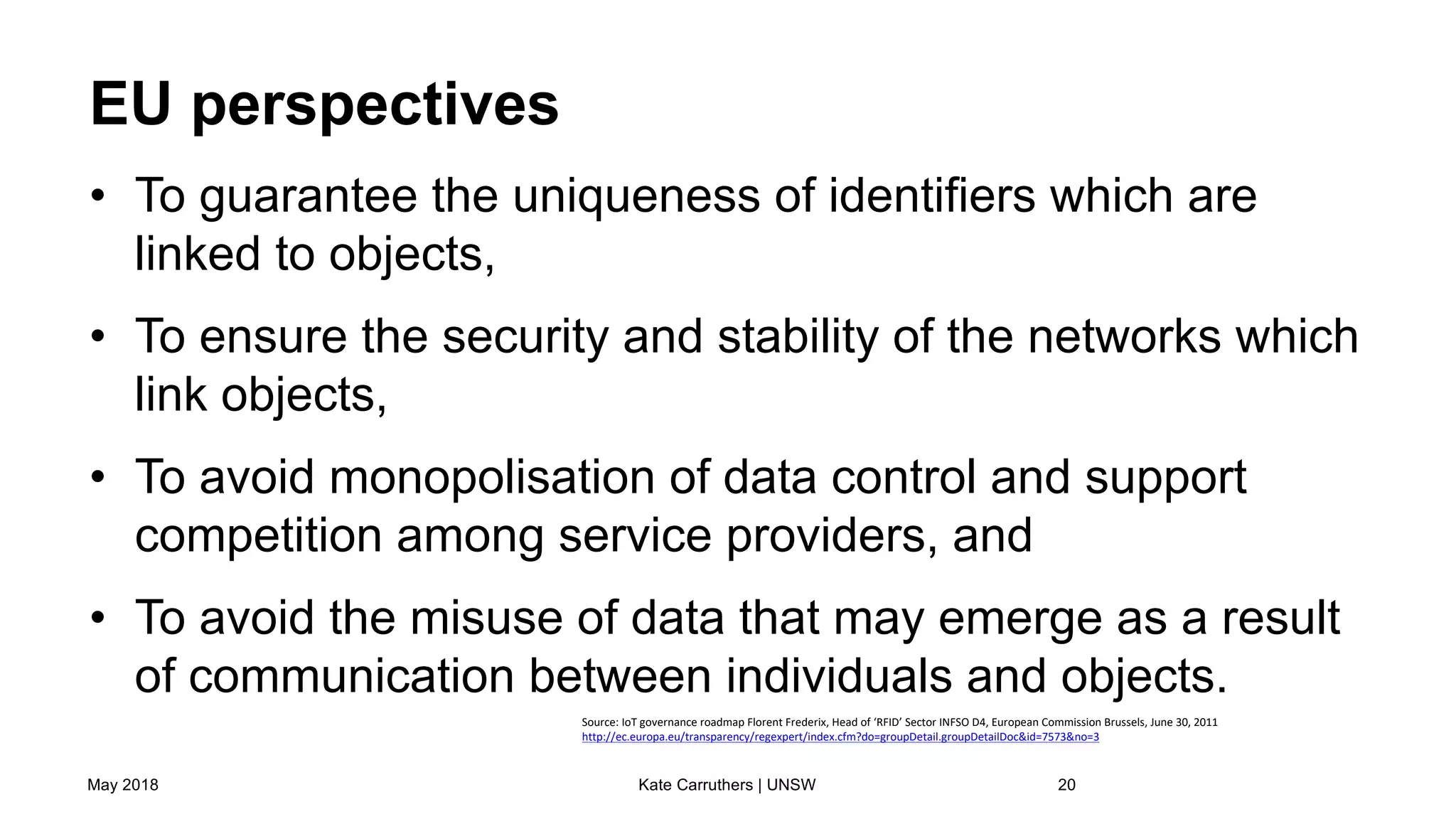 EU perspectives
• To guarantee the uniqueness of identifiers which are
linked to objects,
• To ensure the security and stability of the networks which
link objects,
• To avoid monopolisation of data control and support
competition among service providers, and
• To avoid the misuse of data that may emerge as a result
of communication between individuals and objects.
May 2018 Kate Carruthers | UNSW 20
Source: IoT governance roadmap Florent Frederix, Head of ‘RFID’ Sector INFSO D4, European Commission Brussels, June 30, 2011
http://ec.europa.eu/transparency/regexpert/index.cfm?do=groupDetail.groupDetailDoc&id=7573&no=3
 