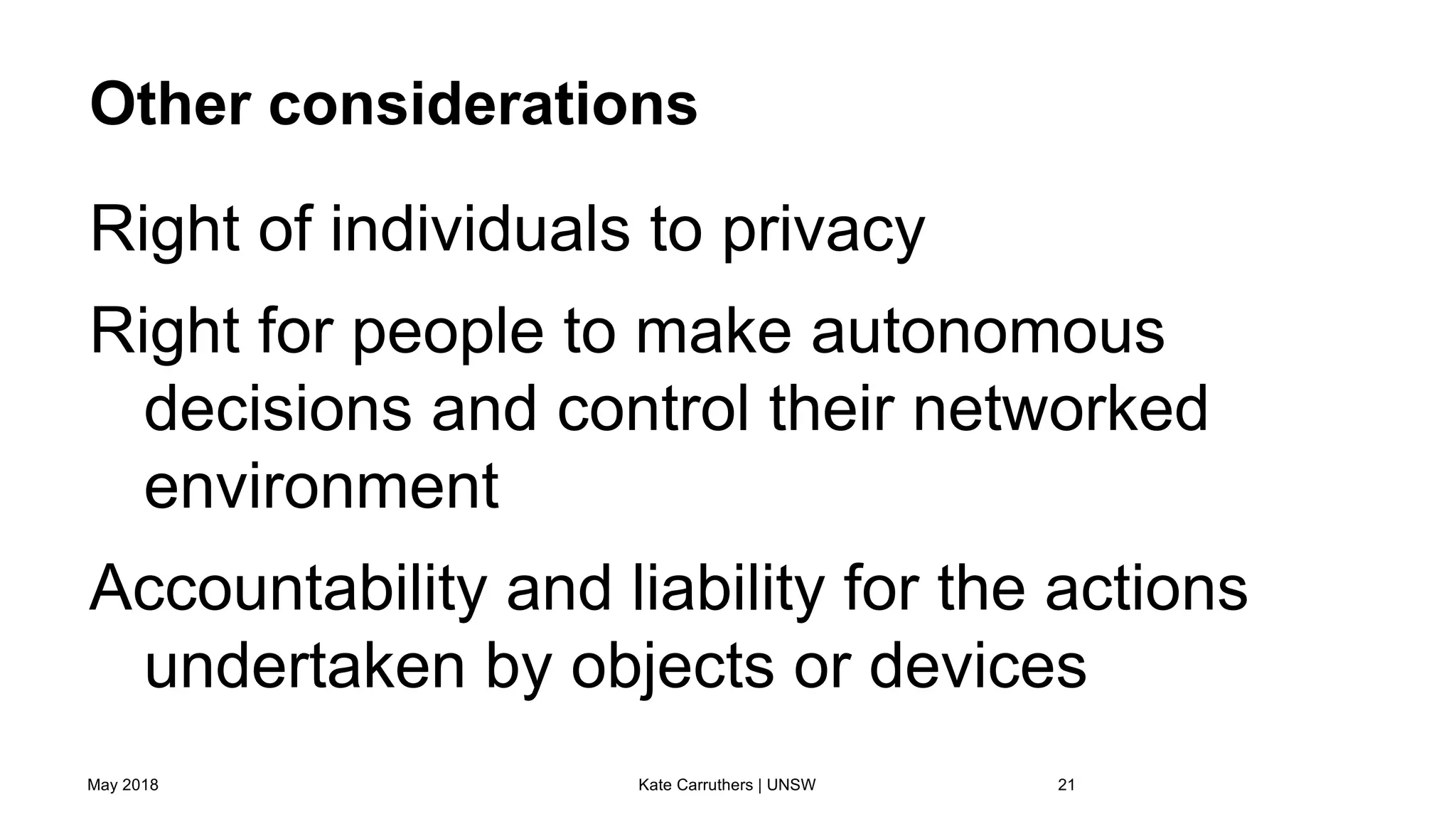 Other considerations
Right of individuals to privacy
Right for people to make autonomous
decisions and control their networked
environment
Accountability and liability for the actions
undertaken by objects or devices
May 2018 Kate Carruthers | UNSW 21
 