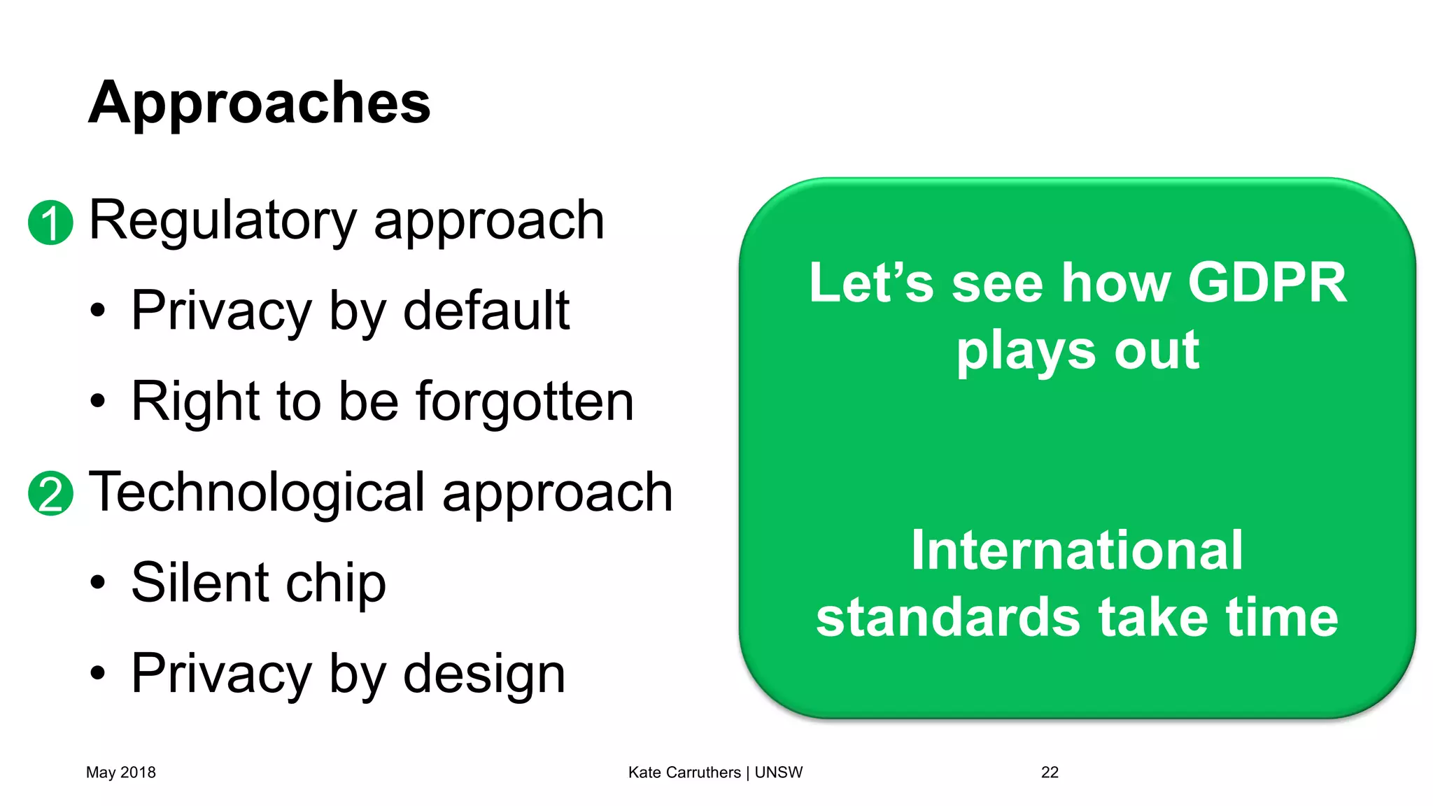 Approaches
Regulatory approach
• Privacy by default
• Right to be forgotten
Technological approach
• Silent chip
• Privacy by design
May 2018 Kate Carruthers | UNSW 22
Let’s see how GDPR
plays out
International
standards take time
1
2
 