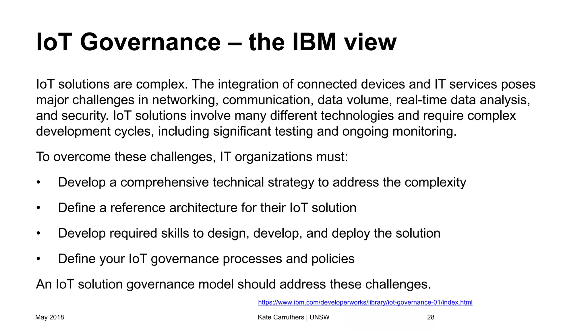 IoT Governance – the IBM view
IoT solutions are complex. The integration of connected devices and IT services poses
major challenges in networking, communication, data volume, real-time data analysis,
and security. IoT solutions involve many different technologies and require complex
development cycles, including significant testing and ongoing monitoring.
To overcome these challenges, IT organizations must:
• Develop a comprehensive technical strategy to address the complexity
• Define a reference architecture for their IoT solution
• Develop required skills to design, develop, and deploy the solution
• Define your IoT governance processes and policies
An IoT solution governance model should address these challenges.
May 2018 Kate Carruthers | UNSW 28
https://www.ibm.com/developerworks/library/iot-governance-01/index.html
 