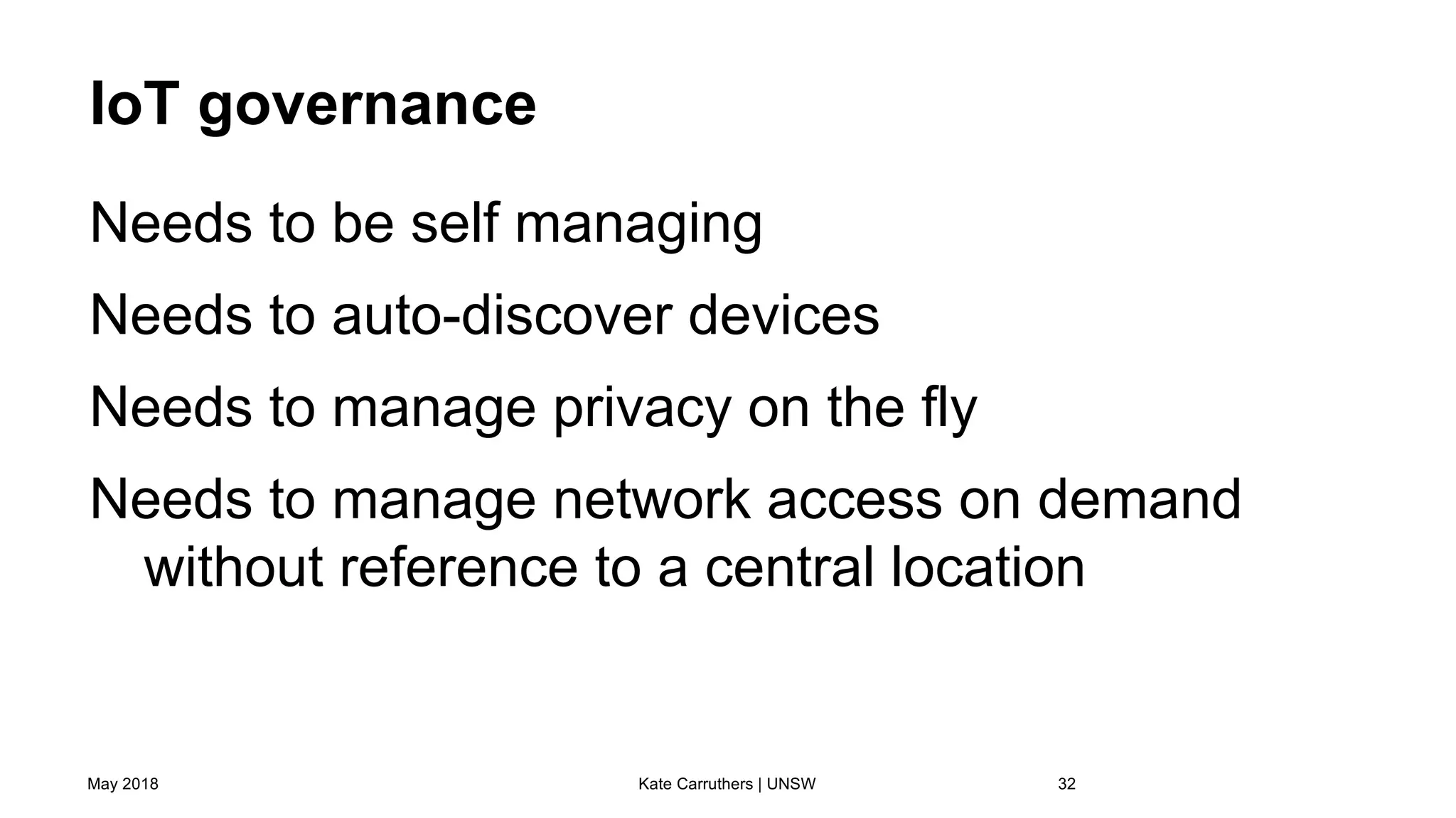 IoT governance
Needs to be self managing
Needs to auto-discover devices
Needs to manage privacy on the fly
Needs to manage network access on demand
without reference to a central location
May 2018 Kate Carruthers | UNSW 32
 