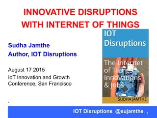 Sudha Jamthe
Author, IOT Disruptions
August 17 2015
IoT Innovation and Growth
Conference, San Francisco
•
1IOT Disruptions @sujamthe
INNOVATIVE DISRUPTIONS
WITH INTERNET OF THINGS
 
