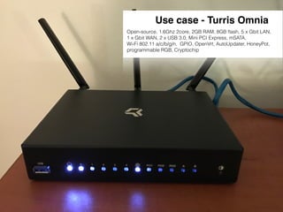 Use case - Turris Omnia
Open-source, 1.6Ghz 2core, 2GB RAM, 8GB ﬂash, 5 x Gbit LAN,
1 x Gbit WAN, 2 x USB 3.0, Mini PCI Express, mSATA,
Wi-Fi 802.11 a/c/b/g/n, GPIO, OpenVrt, AutoUpdater, HoneyPot,
programmable RGB, Cryptochip
 