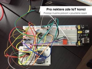 Pro nektere zde IoT konci
Prototyp musime pretvorit v pouzitelne reseni
 