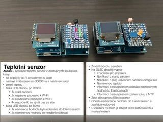 Teplotni senzor
Zadani - postavte teplotni senzor z dostupnych soucastek,
ktery
• se pripoji k Wi-Fi a nastaveni si ulozi
• nastavi limit mereni na 30000ms a nastaveni ulozi
• zmeri teplotu
• blika LED diodou po 200ms
• 1x start zarizeni
• 2x uspesne pripojeno k Wi-Fi
• 3x neuspesne pripojeno k Wi-Fi
• 4x nepodarilo se zjistit cas ze site
• blika LED diodou po 50ms
• 1x namerena hodnota byla odeslana do Elasticsearch
• 2x namerenou hodnotu se nezdarilo odeslat
• Zmeri hodnotu osvetleni
• Na OLED displeji vypise
• IP adresu pro pripojeni
• Notiﬁkaci o startu zarizeni
• Notiﬁkaci o (ne) uspesnem nahrani konﬁgurace
• Namerenou teplotu
• Informaci o neuspesnem odeslani namerenych
hodnot do Elasticserach
• Informaci o neuspesnem zjisteni casu z NTP
• Zjisti dostupnost Elasticsearch
• Odesle namerenou hodnotu do Elasticsearch a
zvaliduje odpoved
• U zarizeni by melo jit zmenit URI Elasticsearch a
interval mereni
 