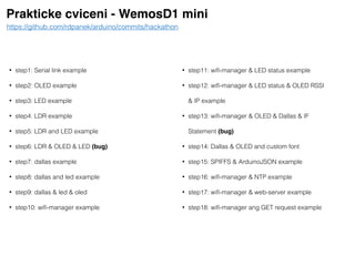 Prakticke cviceni - WemosD1 mini
• step1: Serial link example
• step2: OLED example
• step3: LED example
• step4: LDR example
• step5: LDR and LED example
• step6: LDR & OLED & LED (bug)
• step7: dallas example
• step8: dallas and led example
• step9: dallas & led & oled
• step10: wiﬁ-manager example
https://github.com/rdpanek/arduino/commits/hackathon
• step11: wiﬁ-manager & LED status example
• step12: wiﬁ-manager & LED status & OLED RSSI
& IP example
• step13: wiﬁ-manager & OLED & Dallas & IF
Statement (bug)
• step14: Dallas & OLED and custom font
• step15: SPIFFS & ArduinoJSON example
• step16: wiﬁ-manager & NTP example
• step17: wiﬁ-manager & web-server example
• step18: wiﬁ-manager ang GET request example
 