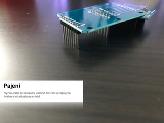 Pajeni
Vyzkousime si sestaveni celeho zarizeni a napajime
hrebeny na dualbase shield
 