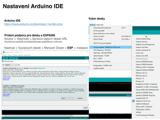 Arduino IDE 
https://www.arduino.cc/download_handler.php
Nastaveni Arduino IDE
Vyber desky
Pridani podpory pro desky s ESP8266
Soubor > Vlastnosti > Spravce dalsich desek URL
http://arduino.esp8266.com/stable/package_esp8266com_index.json
 
Nastroje > Vyvojovych desek > Manazer Desek > ESP > Instalace
 