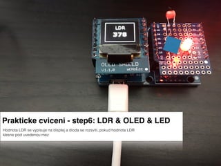 Prakticke cviceni - step6: LDR & OLED & LED
Hodnota LDR se vypisuje na displej a dioda se rozsviti, pokud hodnota LDR
klesne pod uvedenou mez
 