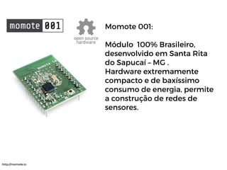 Momote 001:
Módulo 100% Brasileiro,
desenvolvido em Santa Rita
do Sapucaí – MG .
Hardware extremamente
compacto e de baxíssimo
consumo de energia, permite
a construção de redes de
sensores.
http://momote.io
 
