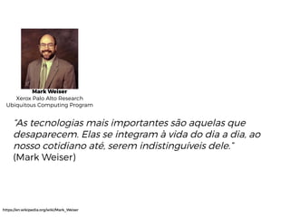 Mark Weiser
Xerox Palo Alto Research
Ubiquitous Computing Program
“As tecnologias mais importantes são aquelas que
desaparecem. Elas se integram à vida do dia a dia, ao
nosso cotidiano até, serem indistinguíveis dele.”
(Mark Weiser)
https://en.wikipedia.org/wiki/Mark_Weiser
 