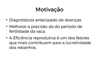 Motivação
●
Diagnósticos antecipado de doenças
●
Melhorar a precisão da do período de
fertilidade da vaca.
●
A Eficiência reprodutiva é um dos fatores
que mais contribuem para a lucratividade
dos rebanhos.
 