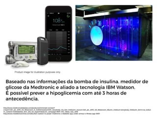 http://www.medtronicdiabetes.com/products/minimed-connect?
cmpid=mdt_plc_2015_US_Newsroom_6_mdtibmwatsonhlth_storybody_cta_text_link&utm_source=mdt_plc_2015_US_Newsroom_6&utm_medium=storybody_link&utm_term=cta_txt&ut
m_content=mdtdiabetes_ibm_site_txt_hyperlinks&utm_campaign=MDT_PLC_News_July_2015
http://www.meddeviceonline.com/doc/ibm-watson-to-power-medtronic-s-diabetes-app-under-armour-s-fitness-app-0001
Baseado nas informações da bomba de insulina. medidor de
glicose da Medtronic e aliado a tecnologia IBM Watson.
É possível prever a hipoglicemia com até 3 horas de
antecedência.
 