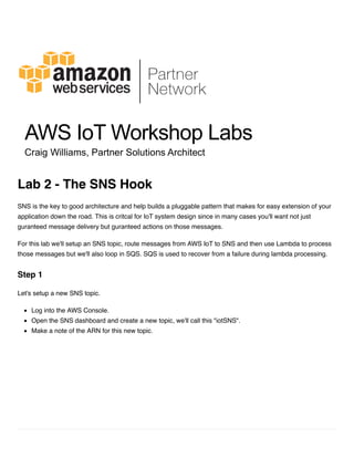 SNS is the key to good architecture and help builds a pluggable pattern that makes for easy extension of your
application down the road. This is critcal for IoT system design since in many cases you'll want not just
guranteed message delivery but guranteed actions on those messages.
For this lab we'll setup an SNS topic, route messages from AWS IoT to SNS and then use Lambda to process
those messages but we'll also loop in SQS. SQS is used to recover from a failure during lambda processing.
Let's setup a new SNS topic.
Log into the AWS Console.
Open the SNS dashboard and create a new topic, we'll call this "iotSNS".
Make a note of the ARN for this new topic.
Lab 2 - The SNS Hook
Step 1
 