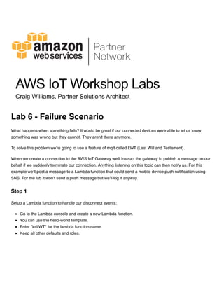 What happens when something fails? It would be great if our connected devices were able to let us know
something was wrong but they cannot. They aren't there anymore.
To solve this problem we're going to use a feature of mqtt called LWT (Last Will and Testament).
When we create a connection to the AWS IoT Gateway we'll instruct the gateway to publish a message on our
behalf if we suddenly terminate our connection. Anything listening on this topic can then notify us. For this
example we'll post a message to a Lambda function that could send a mobile device push notification using
SNS. For the lab it won't send a push message but we'll log it anyway.
Setup a Lambda function to handle our disconnect events:
Go to the Lambda console and create a new Lambda function.
You can use the hello-world template.
Enter "iotLWT" for the lambda function name.
Keep all other defaults and roles.
Lab 6 - Failure Scenario
Step 1