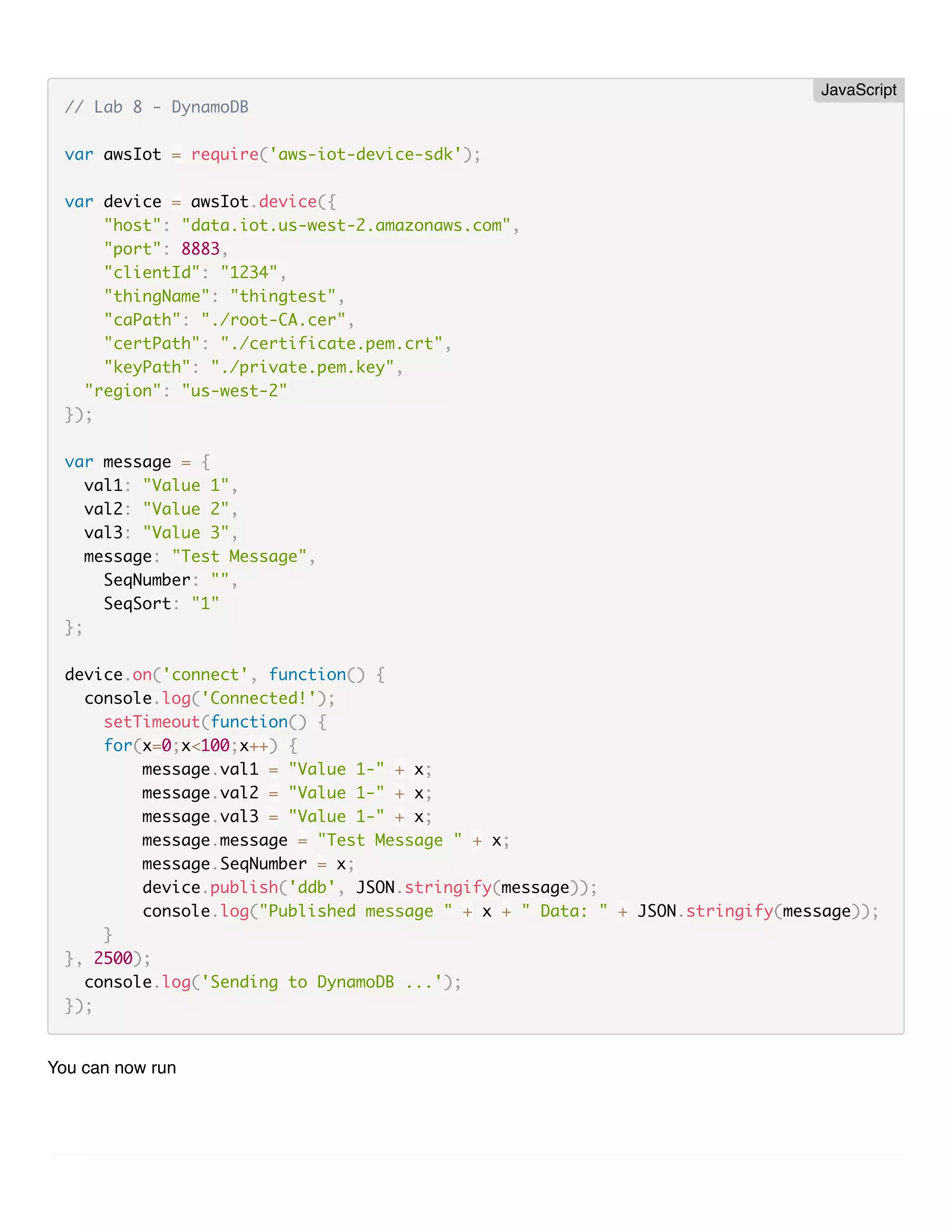 // Lab 8 - DynamoDB var awsIot = require('aws-iot-device-sdk'); var device = awsIot.device({ "host": "data.iot.us-west-2.amazonaws.com", "port": 8883, "clientId": "1234", "thingName": "thingtest", "caPath": "./root-CA.cer", "certPath": "./certificate.pem.crt", "keyPath": "./private.pem.key", "region": "us-west-2" }); var message = { val1: "Value 1", val2: "Value 2", val3: "Value 3", message: "Test Message", SeqNumber: "", SeqSort: "1" }; device.on('connect', function() { console.log('Connected!'); setTimeout(function() { for(x=0;x<100;x++) { message.val1 = "Value 1-" + x; message.val2 = "Value 1-" + x; message.val3 = "Value 1-" + x; message.message = "Test Message " + x; message.SeqNumber = x; device.publish('ddb', JSON.stringify(message)); console.log("Published message " + x + " Data: " + JSON.stringify(message)); } }, 2500); console.log('Sending to DynamoDB ...'); }); You can now run JavaScript 