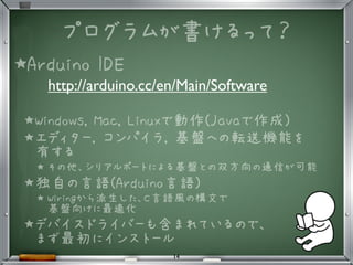 プログラムが書けるって？
★Arduino IDE
http://arduino.cc/en/Main/Software
★Windows, Mac, Linuxで動作(Javaで作成)
★エディター, コンパイラ, 基盤への転送機能を
有する
★ その他、シリアルポートによる基盤との双方向の通信が可能
★独自の言語(Arduino言語)
★ Wiringから派生した、C言語風の構文で
基盤向けに最適化
★デバイスドライバーも含まれているので、
まず最初にインストール
14
 