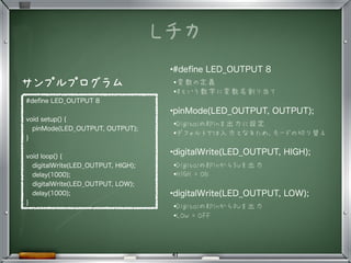 Lチカ
•
#deﬁne LED_OUTPUT 8
void setup() {
pinMode(LED_OUTPUT, OUTPUT);
}
void loop() {
digitalWrite(LED_OUTPUT, HIGH);
delay(1000);
digitalWrite(LED_OUTPUT, LOW);
delay(1000);
}
•#deﬁne LED_OUTPUT 8
•変数の定義
•8という数字に変数名割り当て
•pinMode(LED_OUTPUT, OUTPUT);
•Digitalの8Pinを出力に設定
•デフォルトでは入力となるため、モードの切り替え
•digitalWrite(LED_OUTPUT, HIGH);
•Digitalの8Pinから5Vを出力
•HIGH = ON
•digitalWrite(LED_OUTPUT, LOW);
•Digitalの8Pinから0Vを出力
•LOW = OFF
サンプルプログラム
41
 