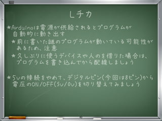 Lチカ
★Arduinoは電源が供給されるとプログラムが
自動的に動き出す
★前に書いた謎のプログラムが動いている可能性が
あるため、注意
★久しぶりに使うデバイスや人のを借りた場合は、
プログラムを書き込んでから配線しましょう
★５Vの接続をやめて、デジタルピン(今回は8ピン)から
電圧のON/OFF(5V/0V)を切り替えてみましょう
•
5
43
 