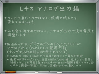 Lチカ アナログ出力編
★ついたり消したりではなく、照明の明るさを
変えてみましょう
★5Vを全て流すのではなく、アナログ出力で流す電圧を
調整します
★Arduinoでは、デジタルピンの3,5,6,9,10,11が
アナログ出力(PWM)として使用可能
(チルダでPWMの対応が示されている)
★ PWM出力: HIGHとLOWを交互に繰り返すことで電圧を制御
★ 通常のデジタルピンでも、交互にHIGH/LOWを繰り返すことで電圧を
制御することも可能（先ほどのLチカのdelayの間隔を短くするとLED
の明るさ調整が可能)　※ただ、正確にやるのは難しい・・・
46
 