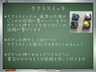 タクトスイッチ
★タクトスイッチは、通常は片側の
ピンのみ回路が繋がっていますが、
ボタンを押すことで全てのピンの
回路が繋がります
★ボタンを押すと、LEDがつく
タクトスイッチ版のLチカをやってみましょう
★ボタンが押されるとデジタルピンに
電圧がかかるような回路を作って行きます
•
51
 