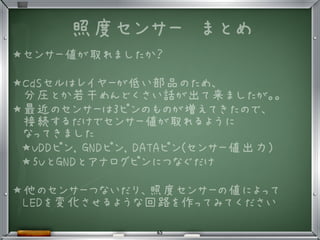 照度センサー　まとめ
★センサー値が取れましたか？
★CdSセルはレイヤーが低い部品のため、
分圧とか若干めんどくさい話が出て来ましたが。。
★最近のセンサーは3ピンのものが増えてきたので、
接続するだけでセンサー値が取れるように
なってきました
★VDDピン, GNDピン, DATAピン(センサー値出力)
★5VとGNDとアナログピンにつなぐだけ
★他のセンサーつないだり、照度センサーの値によって
LEDを変化させるような回路を作ってみてください
•
65
 