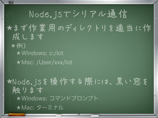 ★まず作業用のディレクトリを適当に作
成します
★例)
★Windows: c:/iot
★Mac: /User/xxx/iot
★Node.jsを操作する際には、黒い窓を
触ります
★Windows: コマンドプロンプト
★Mac: ターミナル
Node.jsでシリアル通信
71
 