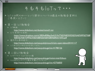 そもそもIoTって・・・
★ IoTとは何ぞや・・・という部分については過去の勉強会資料を
ご参照ください！
★ 第一回 IoT勉強会
★ IoT概論: 
http://www.slideshare.net/dsuket/iotvol1-iot
★ IoTを実現する技術: 
https://www.dropbox.com/s/385fw858ep3wh31/IoT%E3%82%92%E5%AE%9F%E7%8F
%BE%E3%81%99%E3%82%8B%E6%8A%80%E8%A1%93.pdf
★ 国内外の事例紹介: 
http://www.slideshare.net/yasuyukijinnouchi/aitc-open-labiot20141117
★ とりあえずIoT的なものを作ってみた:
http://www.slideshare.net/yasuyukisugai/iot-41780126
★ 第二回IoT勉強会
★ IoTデバイス Intel Edison編
http://www.slideshare.net/yasuyukisugai/iotiot-intel-Edison
★ littleBitsとIFTTTで超お手軽IoTクッキング
http://www.slideshare.net/yasuyukisugai/iot-42756830
9
 
