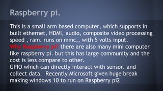 Raspberry pi.
This is a small arm based computer, which supports in
built ethernet, HDMI, audio, composite video processing
speed , ram. runs on mmc,, with 5 volts input.
Why Raspberry pi? there are also many mini computer
like raspberry pi. but this has large community and the
cost is less compare to other.
GPIO which can directly interact with sensor. and
collect data. Recently Microsoft given huge break
making windows 10 to run on Raspberry pi2
 