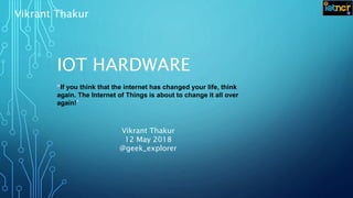 IOT HARDWARE
“If you think that the internet has changed your life, think
again. The Internet of Things is about to change it all over
again!”
Vikrant Thakur
Vikrant Thakur
12 May 2018
@geek_explorer
 