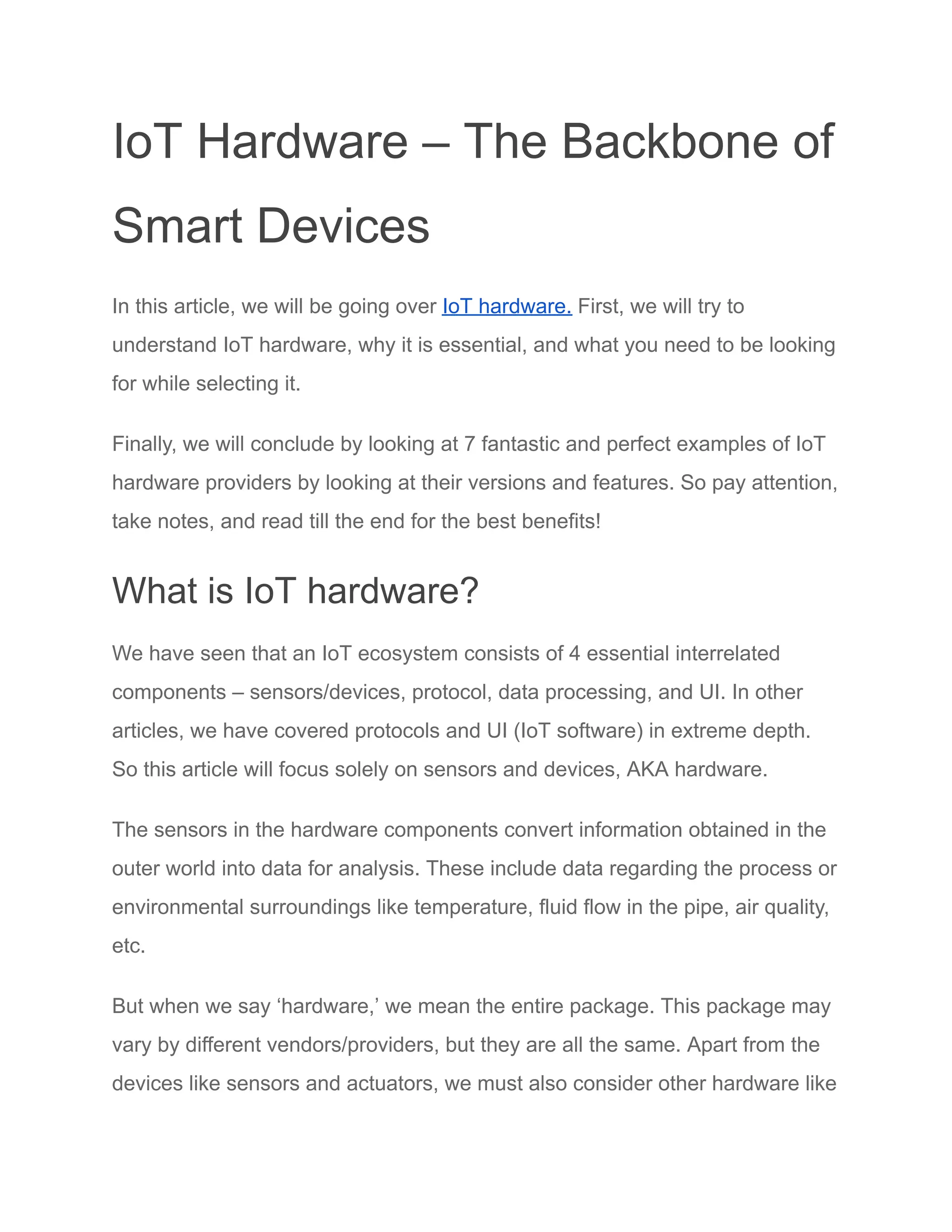 IoT Hardware – The Backbone of
Smart Devices
In this article, we will be going over IoT hardware. First, we will try to
understand IoT hardware, why it is essential, and what you need to be looking
for while selecting it.
Finally, we will conclude by looking at 7 fantastic and perfect examples of IoT
hardware providers by looking at their versions and features. So pay attention,
take notes, and read till the end for the best benefits!
What is IoT hardware?
We have seen that an IoT ecosystem consists of 4 essential interrelated
components – sensors/devices, protocol, data processing, and UI. In other
articles, we have covered protocols and UI (IoT software) in extreme depth.
So this article will focus solely on sensors and devices, AKA hardware.
The sensors in the hardware components convert information obtained in the
outer world into data for analysis. These include data regarding the process or
environmental surroundings like temperature, fluid flow in the pipe, air quality,
etc.
But when we say ‘hardware,’ we mean the entire package. This package may
vary by different vendors/providers, but they are all the same. Apart from the
devices like sensors and actuators, we must also consider other hardware like
 