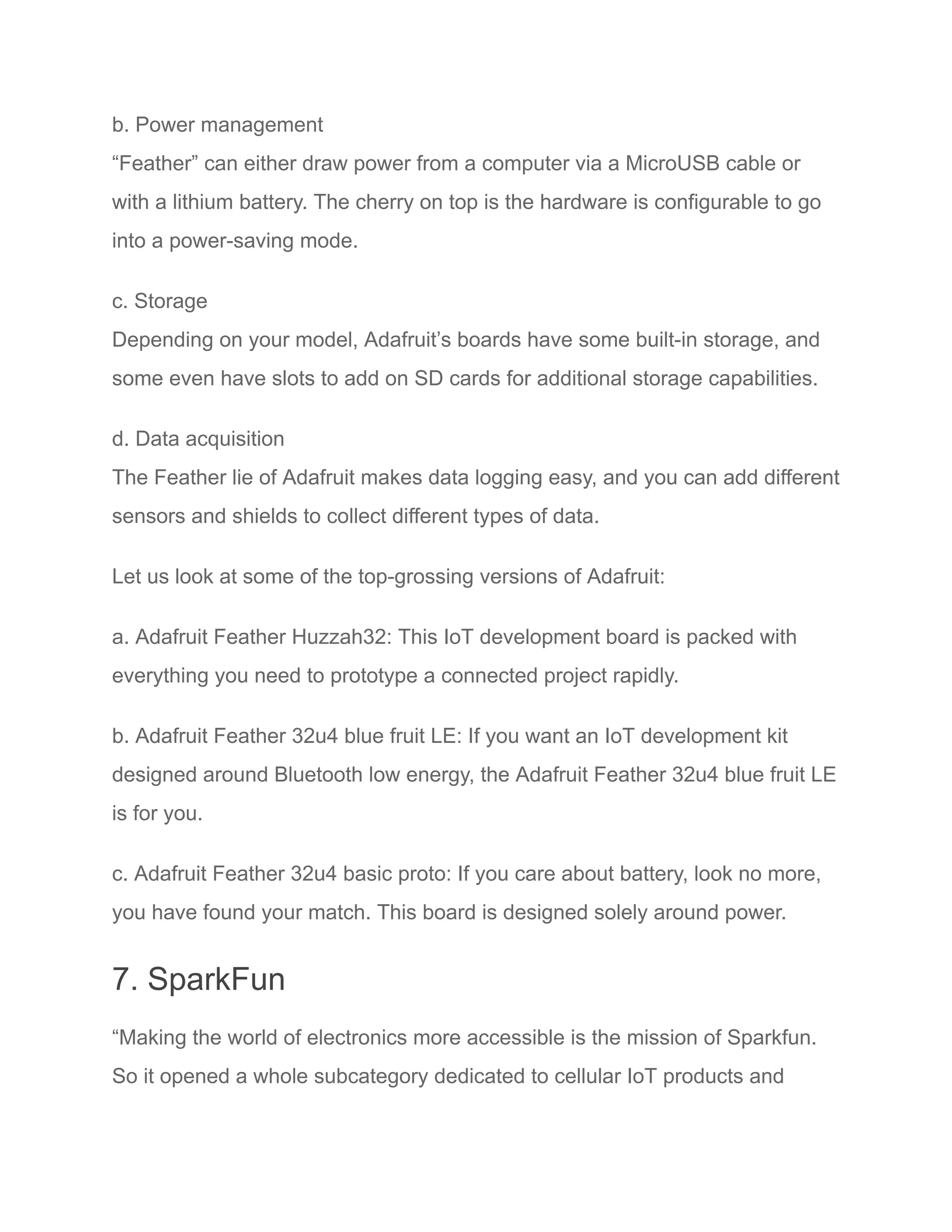 b. Power management
“Feather” can either draw power from a computer via a MicroUSB cable or
with a lithium battery. The cherry on top is the hardware is configurable to go
into a power-saving mode.
c. Storage
Depending on your model, Adafruit’s boards have some built-in storage, and
some even have slots to add on SD cards for additional storage capabilities.
d. Data acquisition
The Feather lie of Adafruit makes data logging easy, and you can add different
sensors and shields to collect different types of data.
Let us look at some of the top-grossing versions of Adafruit:
a. Adafruit Feather Huzzah32: This IoT development board is packed with
everything you need to prototype a connected project rapidly.
b. Adafruit Feather 32u4 blue fruit LE: If you want an IoT development kit
designed around Bluetooth low energy, the Adafruit Feather 32u4 blue fruit LE
is for you.
c. Adafruit Feather 32u4 basic proto: If you care about battery, look no more,
you have found your match. This board is designed solely around power.
7. SparkFun
“Making the world of electronics more accessible is the mission of Sparkfun.
So it opened a whole subcategory dedicated to cellular IoT products and
 