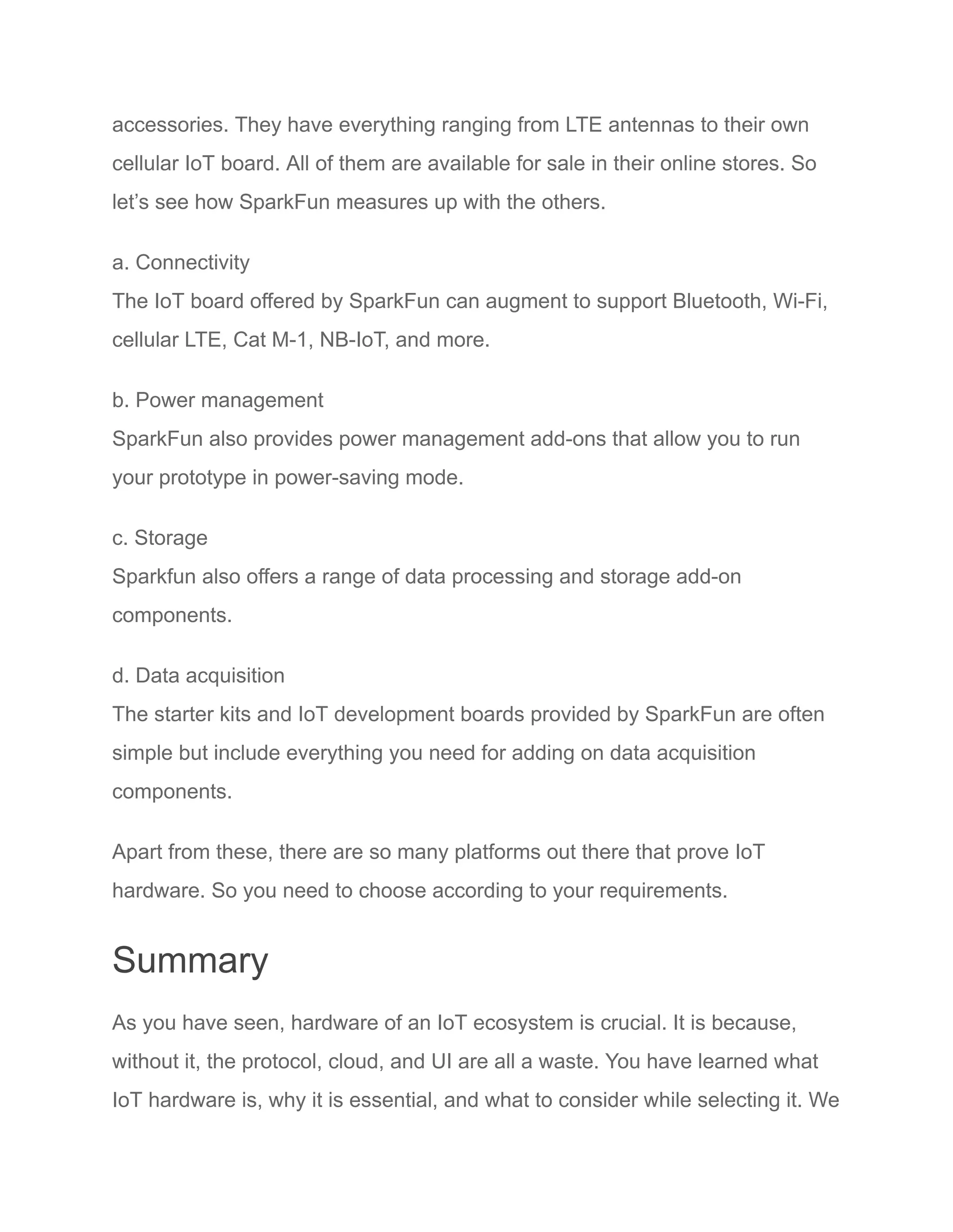 accessories. They have everything ranging from LTE antennas to their own
cellular IoT board. All of them are available for sale in their online stores. So
let’s see how SparkFun measures up with the others.
a. Connectivity
The IoT board offered by SparkFun can augment to support Bluetooth, Wi-Fi,
cellular LTE, Cat M-1, NB-IoT, and more.
b. Power management
SparkFun also provides power management add-ons that allow you to run
your prototype in power-saving mode.
c. Storage
Sparkfun also offers a range of data processing and storage add-on
components.
d. Data acquisition
The starter kits and IoT development boards provided by SparkFun are often
simple but include everything you need for adding on data acquisition
components.
Apart from these, there are so many platforms out there that prove IoT
hardware. So you need to choose according to your requirements.
Summary
As you have seen, hardware of an IoT ecosystem is crucial. It is because,
without it, the protocol, cloud, and UI are all a waste. You have learned what
IoT hardware is, why it is essential, and what to consider while selecting it. We
 