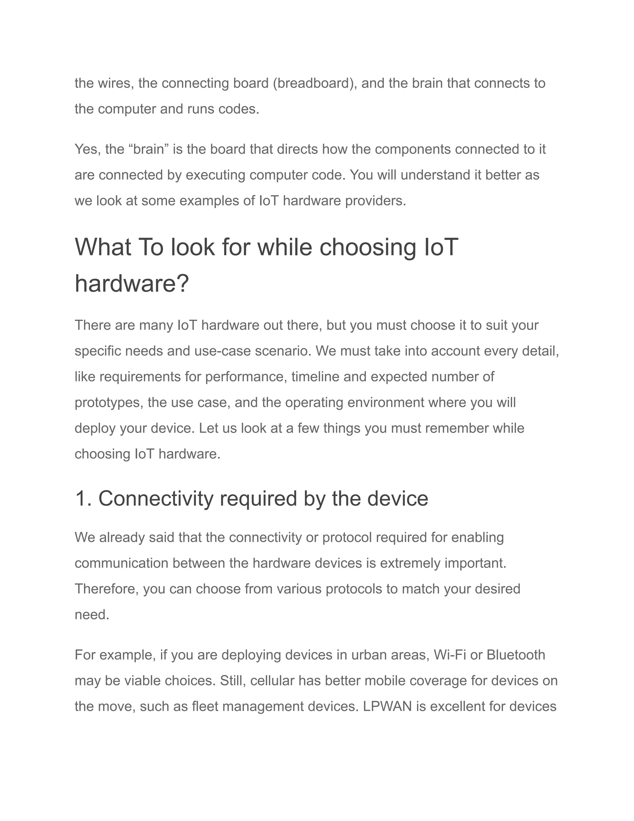 the wires, the connecting board (breadboard), and the brain that connects to
the computer and runs codes.
Yes, the “brain” is the board that directs how the components connected to it
are connected by executing computer code. You will understand it better as
we look at some examples of IoT hardware providers.
What To look for while choosing IoT
hardware?
There are many IoT hardware out there, but you must choose it to suit your
specific needs and use-case scenario. We must take into account every detail,
like requirements for performance, timeline and expected number of
prototypes, the use case, and the operating environment where you will
deploy your device. Let us look at a few things you must remember while
choosing IoT hardware.
1. Connectivity required by the device
We already said that the connectivity or protocol required for enabling
communication between the hardware devices is extremely important.
Therefore, you can choose from various protocols to match your desired
need.
For example, if you are deploying devices in urban areas, Wi-Fi or Bluetooth
may be viable choices. Still, cellular has better mobile coverage for devices on
the move, such as fleet management devices. LPWAN is excellent for devices
 