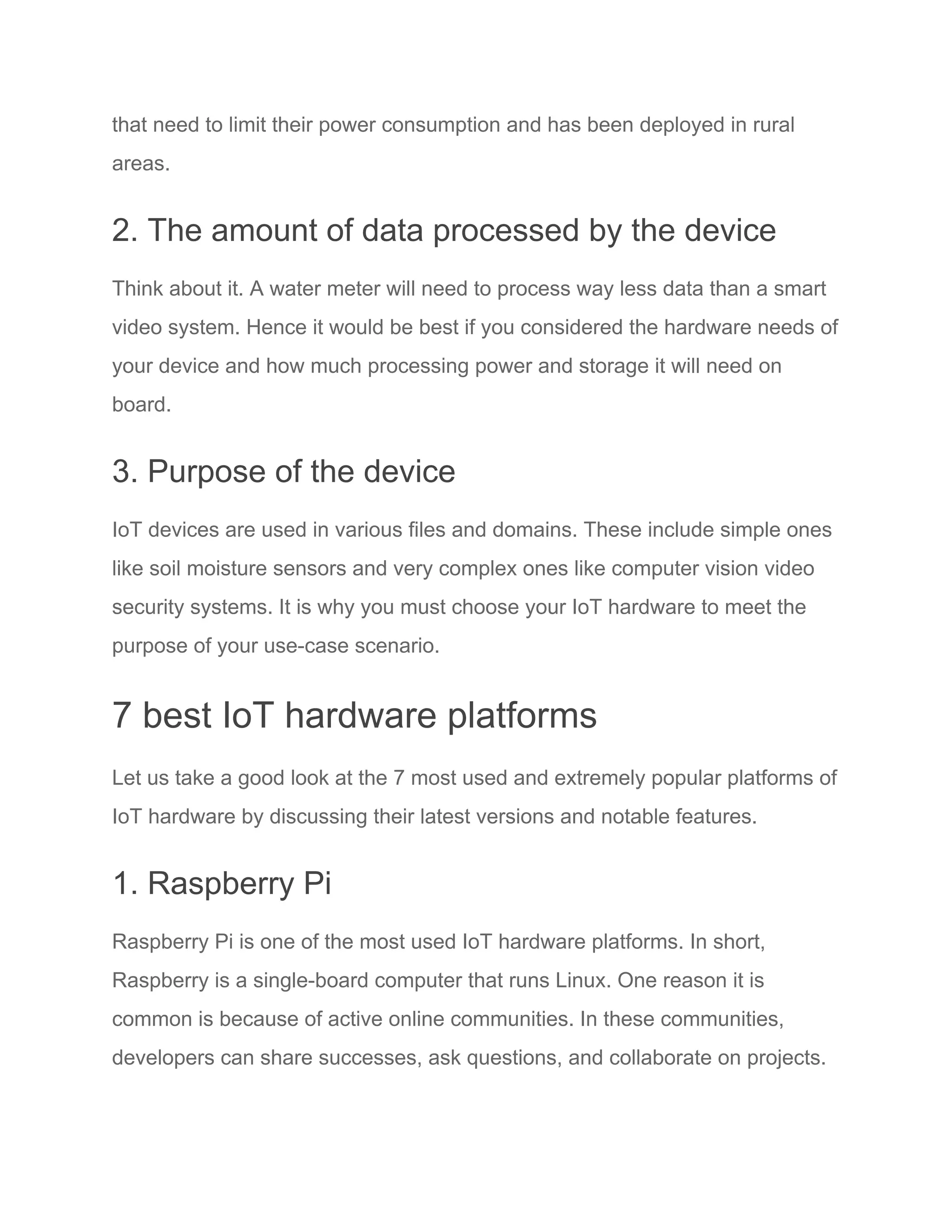 that need to limit their power consumption and has been deployed in rural
areas.
2. The amount of data processed by the device
Think about it. A water meter will need to process way less data than a smart
video system. Hence it would be best if you considered the hardware needs of
your device and how much processing power and storage it will need on
board.
3. Purpose of the device
IoT devices are used in various files and domains. These include simple ones
like soil moisture sensors and very complex ones like computer vision video
security systems. It is why you must choose your IoT hardware to meet the
purpose of your use-case scenario.
7 best IoT hardware platforms
Let us take a good look at the 7 most used and extremely popular platforms of
IoT hardware by discussing their latest versions and notable features.
1. Raspberry Pi
Raspberry Pi is one of the most used IoT hardware platforms. In short,
Raspberry is a single-board computer that runs Linux. One reason it is
common is because of active online communities. In these communities,
developers can share successes, ask questions, and collaborate on projects.
 