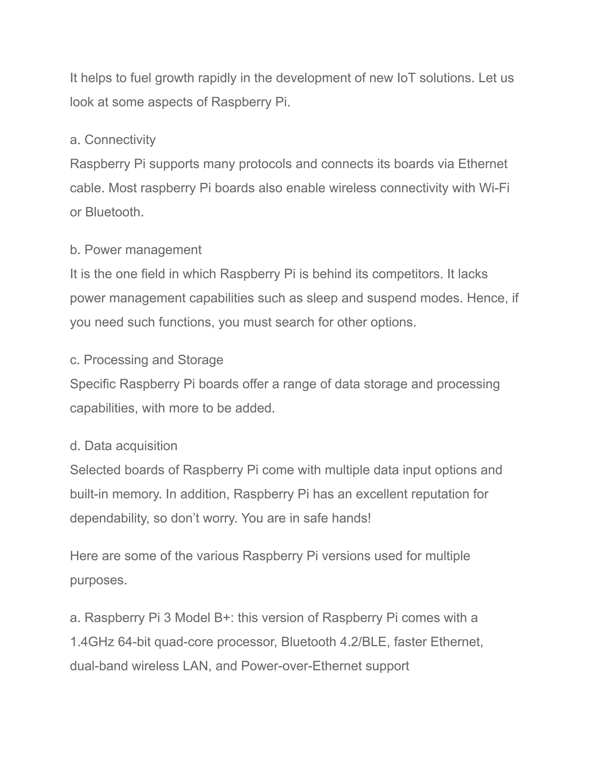 It helps to fuel growth rapidly in the development of new IoT solutions. Let us
look at some aspects of Raspberry Pi.
a. Connectivity
Raspberry Pi supports many protocols and connects its boards via Ethernet
cable. Most raspberry Pi boards also enable wireless connectivity with Wi-Fi
or Bluetooth.
b. Power management
It is the one field in which Raspberry Pi is behind its competitors. It lacks
power management capabilities such as sleep and suspend modes. Hence, if
you need such functions, you must search for other options.
c. Processing and Storage
Specific Raspberry Pi boards offer a range of data storage and processing
capabilities, with more to be added.
d. Data acquisition
Selected boards of Raspberry Pi come with multiple data input options and
built-in memory. In addition, Raspberry Pi has an excellent reputation for
dependability, so don’t worry. You are in safe hands!
Here are some of the various Raspberry Pi versions used for multiple
purposes.
a. Raspberry Pi 3 Model B+: this version of Raspberry Pi comes with a
1.4GHz 64-bit quad-core processor, Bluetooth 4.2/BLE, faster Ethernet,
dual-band wireless LAN, and Power-over-Ethernet support
 