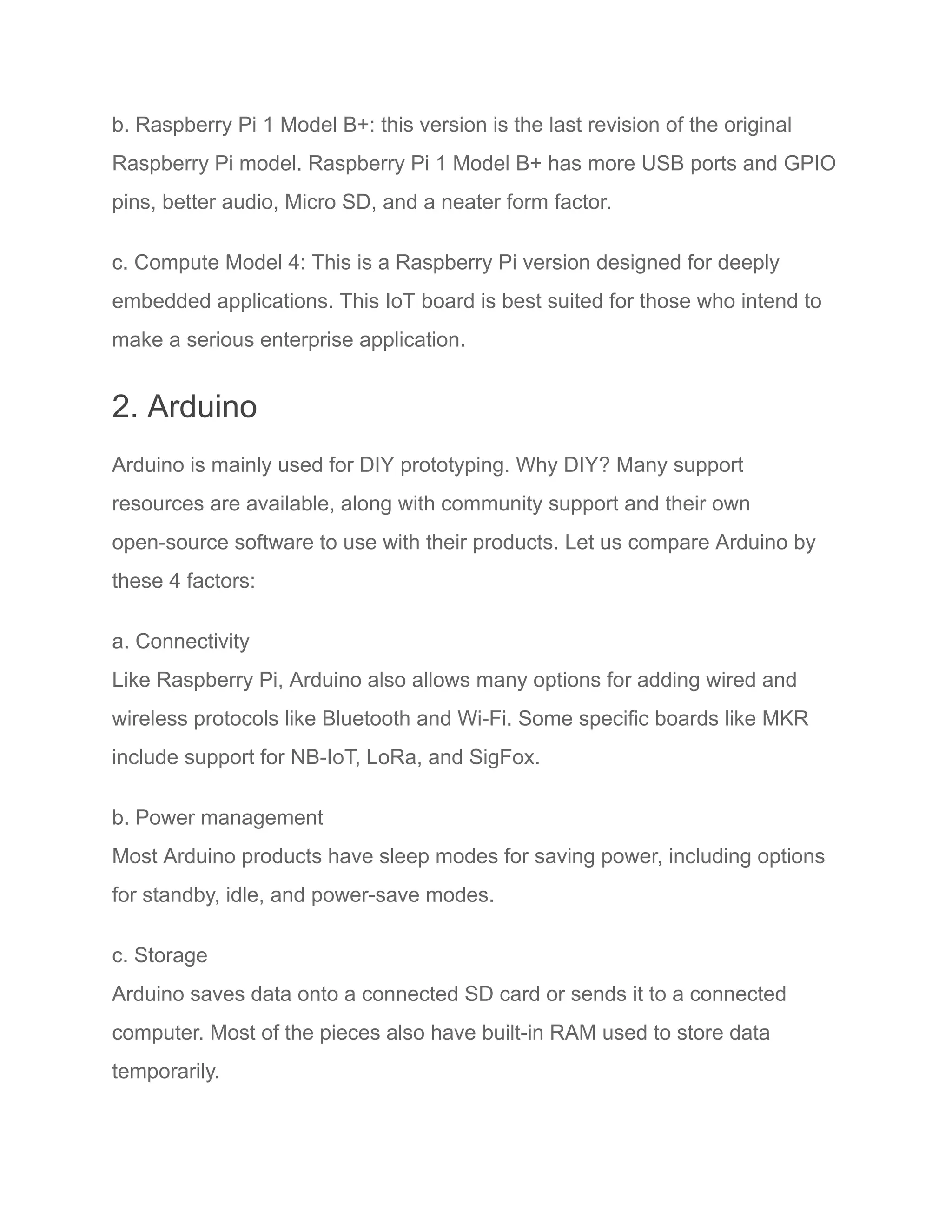 b. Raspberry Pi 1 Model B+: this version is the last revision of the original
Raspberry Pi model. Raspberry Pi 1 Model B+ has more USB ports and GPIO
pins, better audio, Micro SD, and a neater form factor.
c. Compute Model 4: This is a Raspberry Pi version designed for deeply
embedded applications. This IoT board is best suited for those who intend to
make a serious enterprise application.
2. Arduino
Arduino is mainly used for DIY prototyping. Why DIY? Many support
resources are available, along with community support and their own
open-source software to use with their products. Let us compare Arduino by
these 4 factors:
a. Connectivity
Like Raspberry Pi, Arduino also allows many options for adding wired and
wireless protocols like Bluetooth and Wi-Fi. Some specific boards like MKR
include support for NB-IoT, LoRa, and SigFox.
b. Power management
Most Arduino products have sleep modes for saving power, including options
for standby, idle, and power-save modes.
c. Storage
Arduino saves data onto a connected SD card or sends it to a connected
computer. Most of the pieces also have built-in RAM used to store data
temporarily.
 