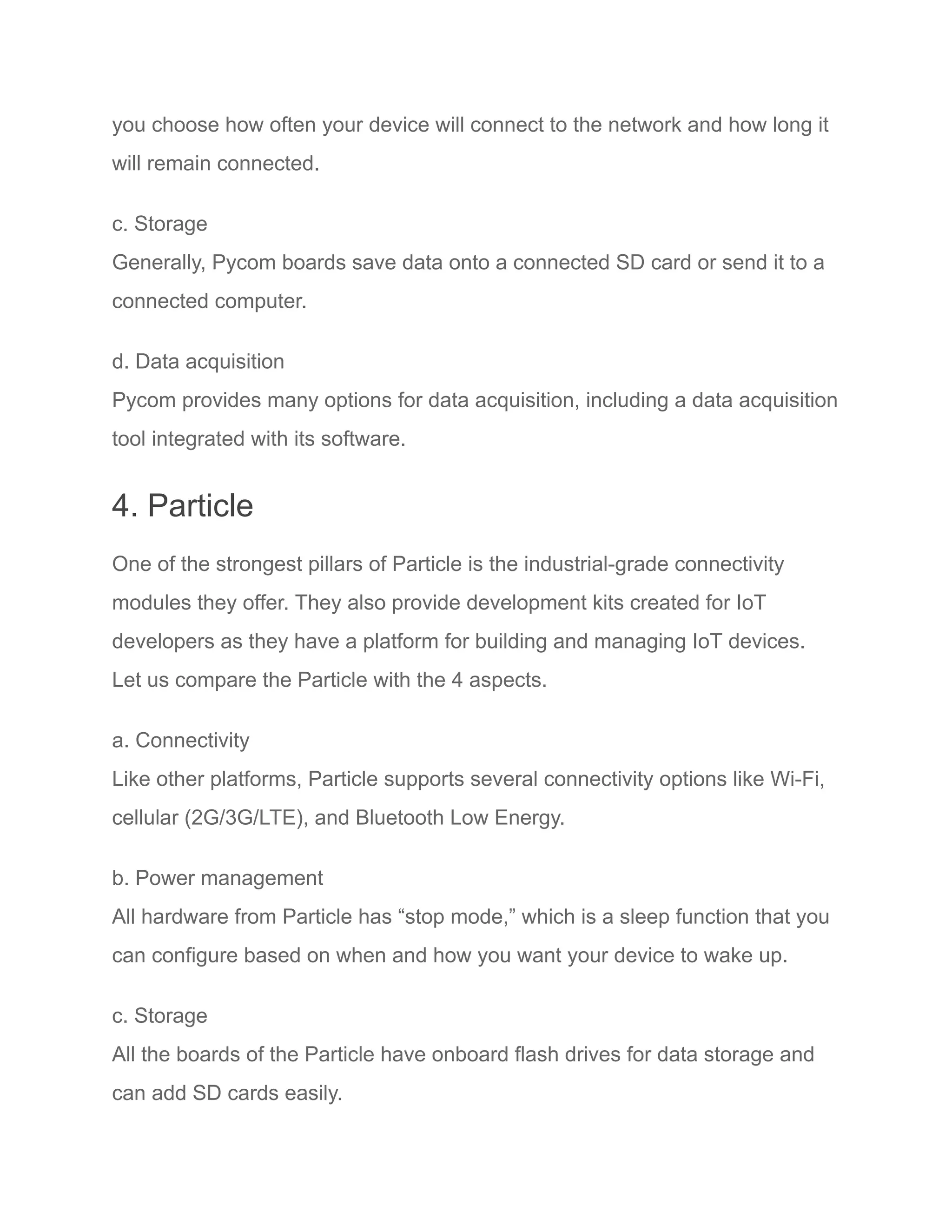 you choose how often your device will connect to the network and how long it
will remain connected.
c. Storage
Generally, Pycom boards save data onto a connected SD card or send it to a
connected computer.
d. Data acquisition
Pycom provides many options for data acquisition, including a data acquisition
tool integrated with its software.
4. Particle
One of the strongest pillars of Particle is the industrial-grade connectivity
modules they offer. They also provide development kits created for IoT
developers as they have a platform for building and managing IoT devices.
Let us compare the Particle with the 4 aspects.
a. Connectivity
Like other platforms, Particle supports several connectivity options like Wi-Fi,
cellular (2G/3G/LTE), and Bluetooth Low Energy.
b. Power management
All hardware from Particle has “stop mode,” which is a sleep function that you
can configure based on when and how you want your device to wake up.
c. Storage
All the boards of the Particle have onboard flash drives for data storage and
can add SD cards easily.
 