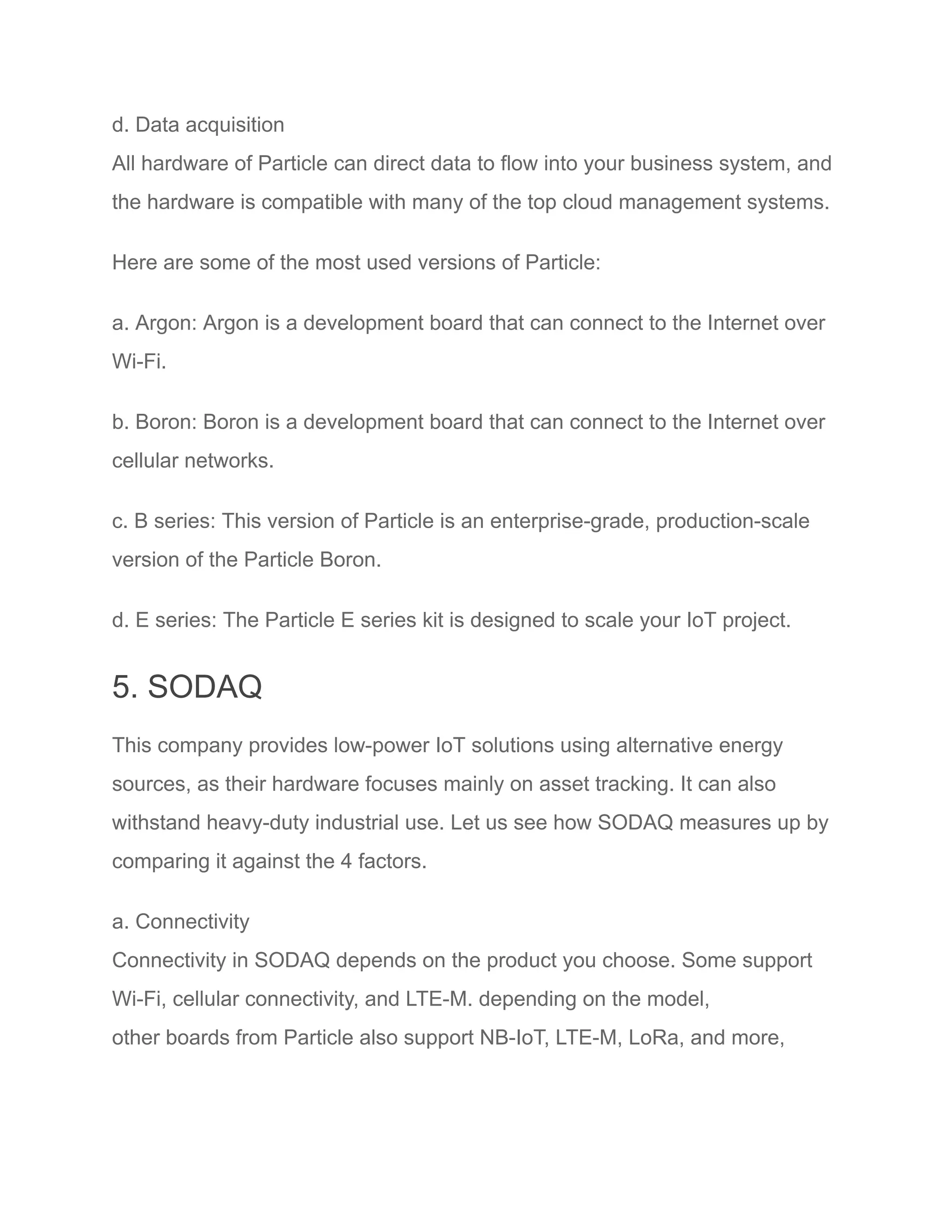 d. Data acquisition
All hardware of Particle can direct data to flow into your business system, and
the hardware is compatible with many of the top cloud management systems.
Here are some of the most used versions of Particle:
a. Argon: Argon is a development board that can connect to the Internet over
Wi-Fi.
b. Boron: Boron is a development board that can connect to the Internet over
cellular networks.
c. B series: This version of Particle is an enterprise-grade, production-scale
version of the Particle Boron.
d. E series: The Particle E series kit is designed to scale your IoT project.
5. SODAQ
This company provides low-power IoT solutions using alternative energy
sources, as their hardware focuses mainly on asset tracking. It can also
withstand heavy-duty industrial use. Let us see how SODAQ measures up by
comparing it against the 4 factors.
a. Connectivity
Connectivity in SODAQ depends on the product you choose. Some support
Wi-Fi, cellular connectivity, and LTE-M. depending on the model,
other boards from Particle also support NB-IoT, LTE-M, LoRa, and more,
 