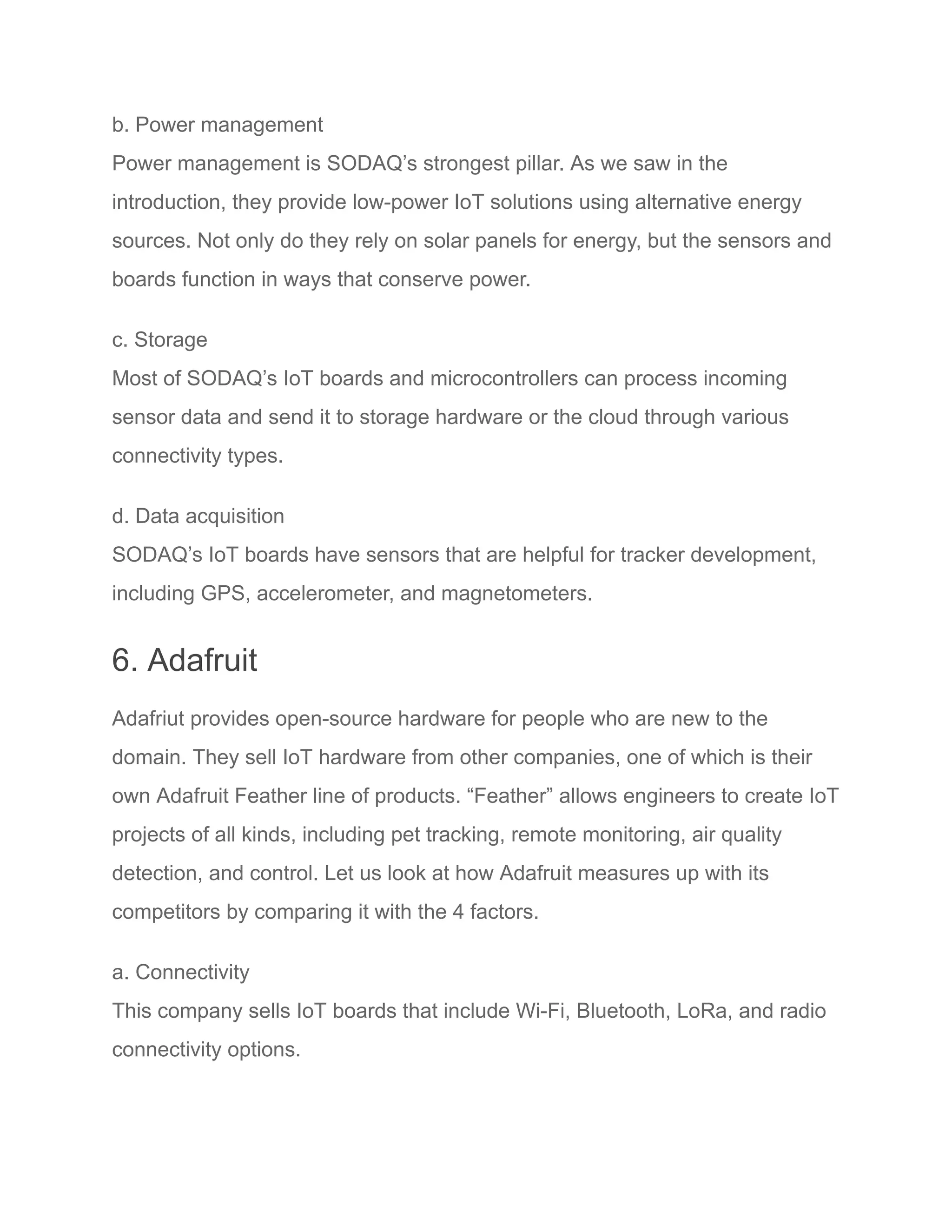 b. Power management
Power management is SODAQ’s strongest pillar. As we saw in the
introduction, they provide low-power IoT solutions using alternative energy
sources. Not only do they rely on solar panels for energy, but the sensors and
boards function in ways that conserve power.
c. Storage
Most of SODAQ’s IoT boards and microcontrollers can process incoming
sensor data and send it to storage hardware or the cloud through various
connectivity types.
d. Data acquisition
SODAQ’s IoT boards have sensors that are helpful for tracker development,
including GPS, accelerometer, and magnetometers.
6. Adafruit
Adafriut provides open-source hardware for people who are new to the
domain. They sell IoT hardware from other companies, one of which is their
own Adafruit Feather line of products. “Feather” allows engineers to create IoT
projects of all kinds, including pet tracking, remote monitoring, air quality
detection, and control. Let us look at how Adafruit measures up with its
competitors by comparing it with the 4 factors.
a. Connectivity
This company sells IoT boards that include Wi-Fi, Bluetooth, LoRa, and radio
connectivity options.
 