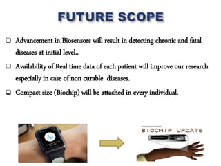  Advancement in Biosensors will result in detecting chronic and fatal
diseases at initial level..
 Availability of Real time data of each patient will improve our research
especially in case of non curable diseases.
 Compact size (Biochip) will be attached in every individual.
 