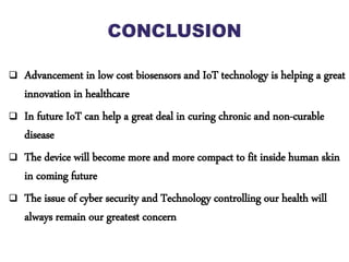  Advancement in low cost biosensors and IoT technology is helping a great
innovation in healthcare
 In future IoT can help a great deal in curing chronic and non-curable
disease
 The device will become more and more compact to fit inside human skin
in coming future
 The issue of cyber security and Technology controlling our health will
always remain our greatest concern
 