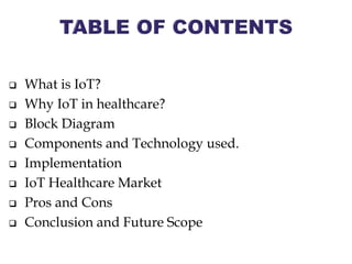  What is IoT?
 Why IoT in healthcare?
 Block Diagram
 Components and Technology used.
 Implementation
 IoT Healthcare Market
 Pros and Cons
 Conclusion and Future Scope
 