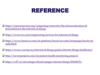 REFERENCE
 https://spectrum.ieee.org/computing/networks/the-democratization-of-
innovation-for-the-internet-of-things
 https://www.tcs.com/engineering-services-for-internet-of-things
 https://www.bosch-si.com/iot-platform/bosch-iot-suite/homepage-bosch-iot-
suite.html
 https://www.i-scoop.eu/internet-of-things-guide/internet-things-healthcare/
 http://nevonprojects.com/iot-patient-health-monitoring-project/
 https://e27.co/advantages-disadvantages-internet-things-20160615/
 