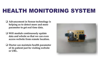  Advancement in Sensor technology is
helping us to detect more and more
parameter to get real time data.
 Wifi module continuously update
data and wbsite so that we can even
access website from remote location.
 Doctor can maintain health parameter
of its patient just be visiting website
or URL.
 